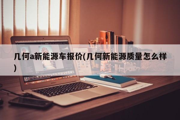 几何a新能源车报价(几何新能源质量怎么样)