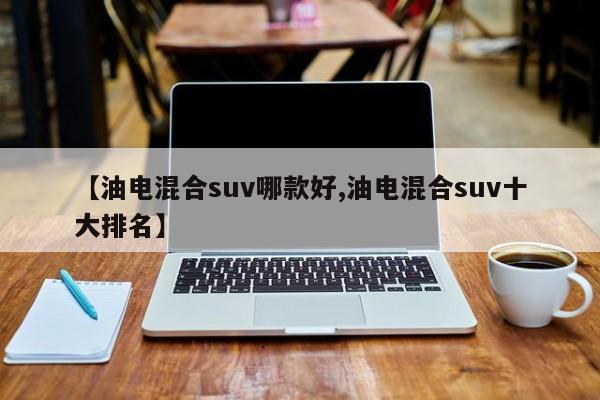 【油电混合suv哪款好,油电混合suv十大排名】