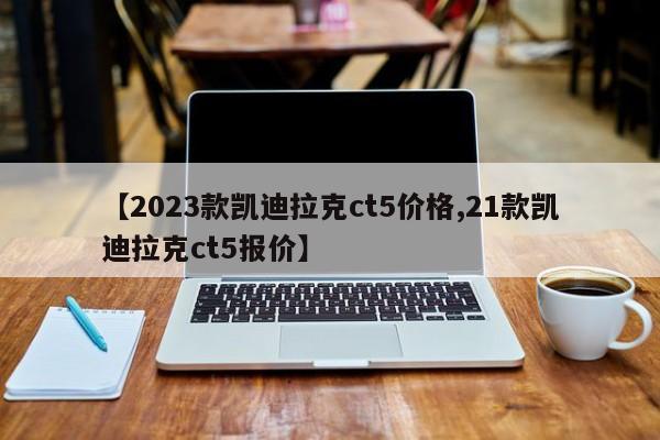 【2023款凯迪拉克ct5价格,21款凯迪拉克ct5报价】