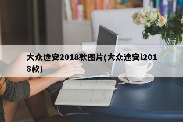 大众途安2018款图片(大众途安l2018款)