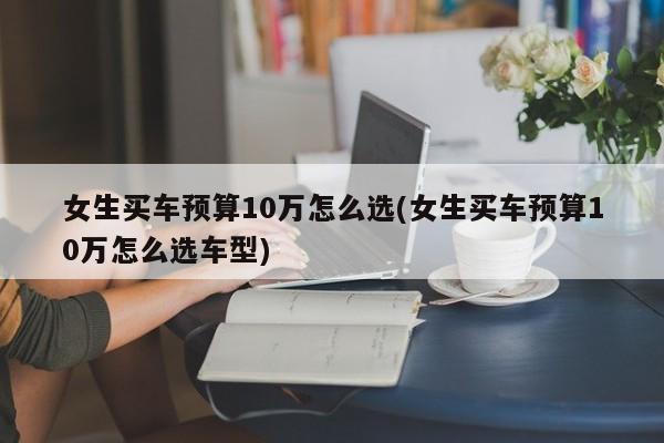 女生买车预算10万怎么选(女生买车预算10万怎么选车型)